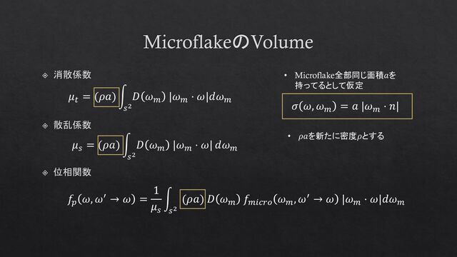 MicroflakeのVolume
位相関数
𝑓𝑝
𝜔, 𝜔′ → 𝜔 =
1
𝜇𝑠
න
𝑠2
(𝜌𝑎) 𝐷 𝜔𝑚
𝑓𝑚𝑖𝑐𝑟𝑜
𝜔𝑚
, 𝜔′ → 𝜔 |𝜔𝑚
⋅ 𝜔|𝑑𝜔𝑚
𝜇𝑠
= (𝜌𝑎) න
𝑠2
𝐷 𝜔𝑚
|𝜔𝑚
⋅ 𝜔| 𝑑𝜔𝑚
散乱係数
𝜇𝑡
= (𝜌𝑎) න
𝑠2
𝐷 𝜔𝑚
|𝜔𝑚
⋅ 𝜔|𝑑𝜔𝑚
消散係数 • Microflake全部同じ面積𝑎を
持ってるとして仮定
𝜎 𝜔, 𝜔𝑚
= 𝑎 |𝜔𝑚
⋅ 𝑛|
• 𝜌𝑎を新たに密度𝜌とする

