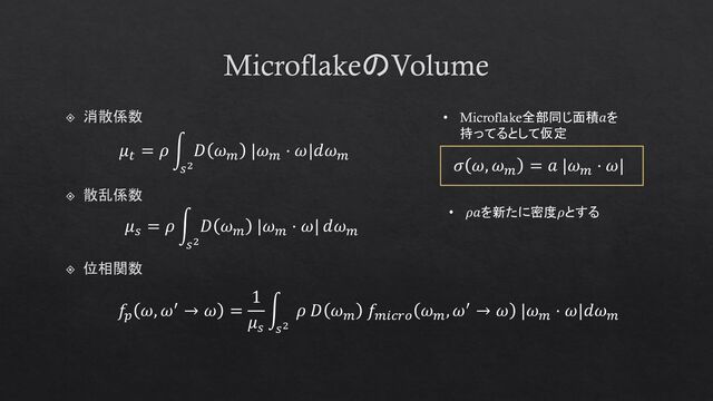MicroflakeのVolume
位相関数
𝑓𝑝
𝜔, 𝜔′ → 𝜔 =
1
𝜇𝑠
න
𝑠2
𝜌 𝐷 𝜔𝑚
𝑓𝑚𝑖𝑐𝑟𝑜
𝜔𝑚
, 𝜔′ → 𝜔 |𝜔𝑚
⋅ 𝜔|𝑑𝜔𝑚
𝜇𝑠
= 𝜌 න
𝑠2
𝐷 𝜔𝑚
|𝜔𝑚
⋅ 𝜔| 𝑑𝜔𝑚
散乱係数
𝜇𝑡
= 𝜌 න
𝑠2
𝐷 𝜔𝑚
|𝜔𝑚
⋅ 𝜔|𝑑𝜔𝑚
消散係数 • Microflake全部同じ面積𝑎を
持ってるとして仮定
𝜎 𝜔, 𝜔𝑚
= 𝑎 |𝜔𝑚
⋅ 𝜔|
• 𝜌𝑎を新たに密度𝜌とする
