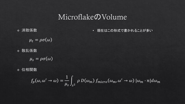 MicroflakeのVolume
位相関数
𝑓𝑝
𝜔, 𝜔′ → 𝜔 =
1
𝜇𝑠
න
𝑠2
𝜌 𝐷 𝜔𝑚
𝑓𝑚𝑖𝑐𝑟𝑜
𝜔𝑚
, 𝜔′ → 𝜔 |𝜔𝑚
⋅ 𝑛|𝑑𝜔𝑚
𝜇𝑠
= 𝜌𝜎 𝜔
散乱係数
𝜇𝑡
= 𝜌𝜎 𝜔
消散係数 • 現在はこの形式で書かれることが多い
