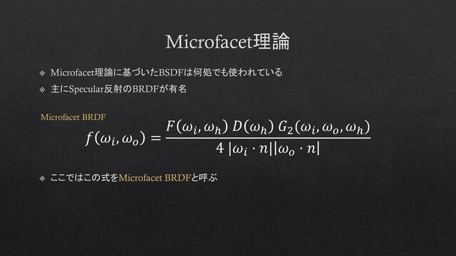 Microfacet理論
Microfacet理論に基づいたBSDFは何処でも使われている
主にSpecular反射のBRDFが有名
𝑓 𝜔𝑖
, 𝜔𝑜
=
𝐹 𝜔𝑖
, 𝜔ℎ
𝐷 𝜔ℎ
𝐺2
(𝜔𝑖
, 𝜔𝑜
, 𝜔ℎ
)
4 |𝜔𝑖
⋅ 𝑛| 𝜔𝑜
⋅ 𝑛
ここではこの式をMicrofacet BRDFと呼ぶ
Microfacet BRDF
