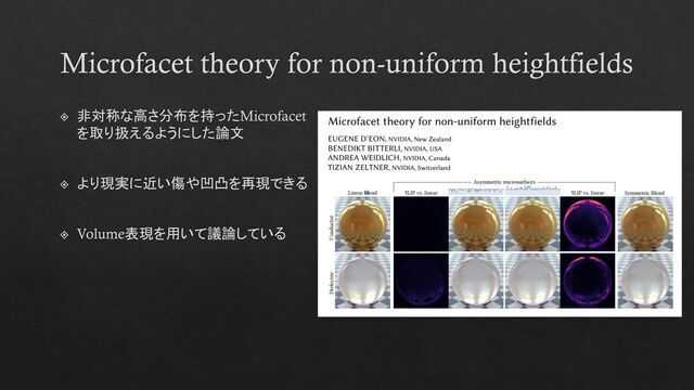 Microfacet theory for non-uniform heightfields
非対称な高さ分布を持ったMicrofacet
を取り扱えるようにした論文
より現実に近い傷や凹凸を再現できる
Volume表現を用いて議論している
