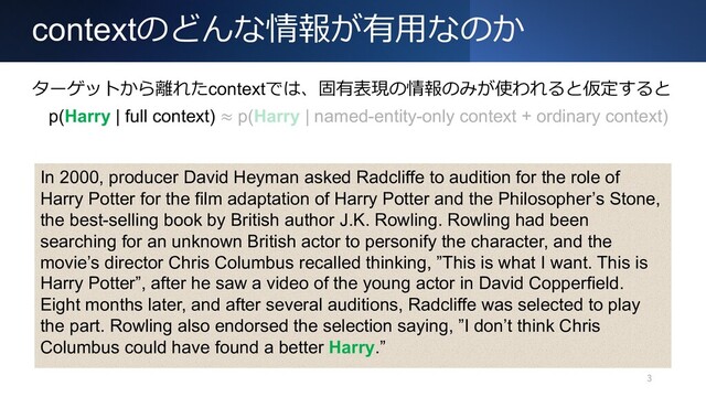 contextのどんな情報が有⽤なのか
3
In 2000, producer David Heyman asked Radcliffe to audition for the role of
Harry Potter for the film adaptation of Harry Potter and the Philosopher’s Stone,
the best-selling book by British author J.K. Rowling. Rowling had been
searching for an unknown British actor to personify the character, and the
movie’s director Chris Columbus recalled thinking, ”This is what I want. This is
Harry Potter”, after he saw a video of the young actor in David Copperfield.
Eight months later, and after several auditions, Radcliffe was selected to play
the part. Rowling also endorsed the selection saying, ”I don’t think Chris
Columbus could have found a better Harry.”
ターゲットから離れたcontextでは、固有表現の情報のみが使われると仮定すると
p(Harry | full context) ≈ p(Harry | named-entity-only context + ordinary context)
