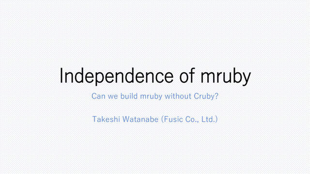 Independence of mruby
Can we build mruby without Cruby?
Takeshi Watanabe (Fusic Co., Ltd.)

