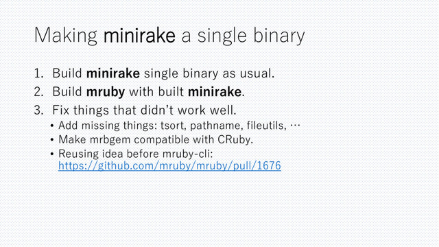 Making minirake a single binary
1. Build minirake single binary as usual.
2. Build mruby with built minirake.
3. Fix things that didn’t work well.
• Add missing things: tsort, pathname, fileutils, …
• Make mrbgem compatible with CRuby.
• Reusing idea before mruby-cli:
https://github.com/mruby/mruby/pull/1676
