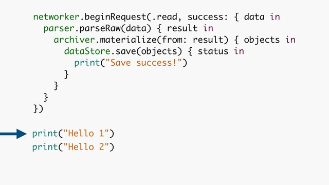 networker.beginRequest(.read, success: { data in 
parser.parseRaw(data) { result in 
archiver.materialize(from: result) { objects in 
dataStore.save(objects) { status in 
print("Save success!")
}
}
}
})
print("Hello 1") 
print("Hello 2")
