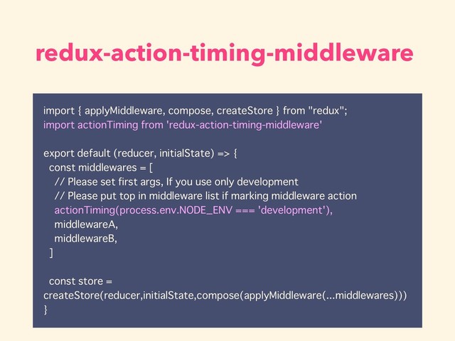 redux-action-timing-middleware
import { applyMiddleware, compose, createStore } from "redux";
import actionTiming from 'redux-action-timing-middleware'
export default (reducer, initialState) => {
const middlewares = [
// Please set first args, If you use only development
// Please put top in middleware list if marking middleware action
actionTiming(process.env.NODE_ENV === 'development'),
middlewareA,
middlewareB,
]
const store =
createStore(reducer,initialState,compose(applyMiddleware(...middlewares)))
}
