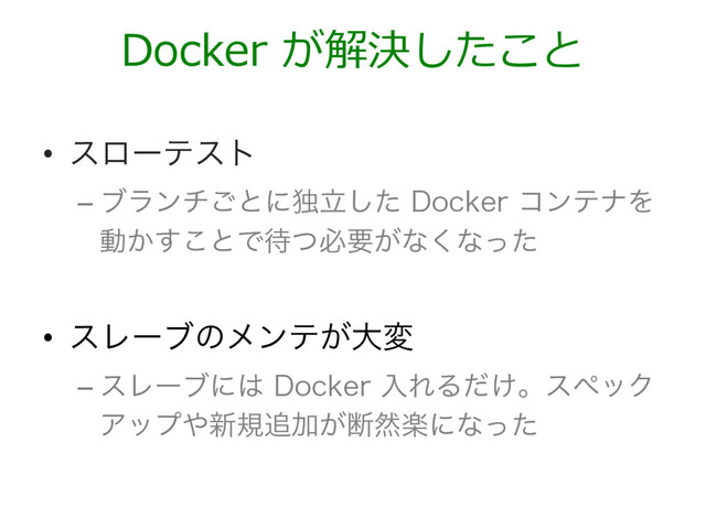 •  εϩʔςετ
– ϒϥϯν͝ͱʹಠཱͨ͠%PDLFSίϯςφΛ
ಈ͔͢͜ͱͰ଴ͭඞཁ͕ͳ͘ͳͬͨ

•  εϨʔϒͷϝϯς͕େม
– εϨʔϒʹ͸%PDLFSೖΕΔ͚ͩɻεϖοΫ
Ξοϓ΍৽ن௥Ճ͕அવָʹͳͬͨ
Docker が解決したこと
