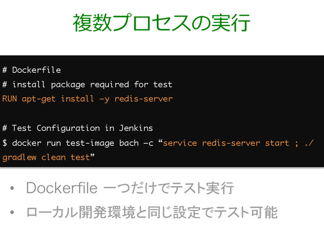 複数プロセスの実⾏
•  %PDLFSpMF一つだけでテスト実行
•  ローカル開発環境と同じ設定でテスト可能
# Dockerfile
# install package required for test
RUN apt-get install –y redis-server
# Test Configuration in Jenkins
$ docker run test-image bach –c “service redis-server start ; ./
gradlew clean test”
