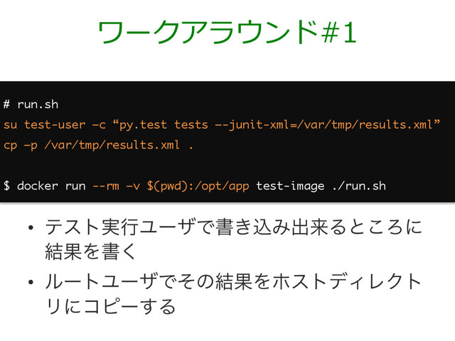 ワークアラウンド#1
# run.sh
su test-user –c “py.test tests –-junit-xml=/var/tmp/results.xml”
cp –p /var/tmp/results.xml .
$ docker run --rm –v $(pwd):/opt/app test-image ./run.sh
•  ςετ࣮ߦϢʔβͰॻ͖ࠐΈग़དྷΔͱ͜Ζʹ
݁ՌΛॻ͘
•  ϧʔτϢʔβͰͦͷ݁ՌΛϗετσΟϨΫτ
Ϧʹίϐʔ͢Δ
