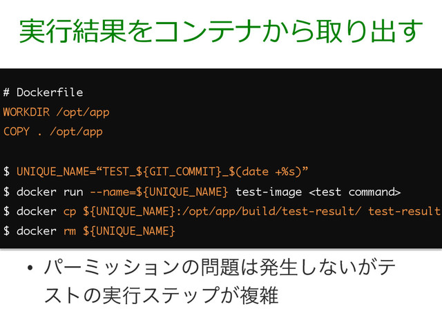 実⾏結果をコンテナから取り出す
# Dockerfile
WORKDIR /opt/app
COPY . /opt/app
$ UNIQUE_NAME=“TEST_${GIT_COMMIT}_$(date +%s)”
$ docker run --name=${UNIQUE_NAME} test-image 
$ docker cp ${UNIQUE_NAME}:/opt/app/build/test-result/ test-result
$ docker rm ${UNIQUE_NAME}
•  ύʔϛογϣϯͷ໰୊͸ൃੜ͠ͳ͍͕ς
ετͷ࣮ߦεςοϓ͕ෳࡶ
