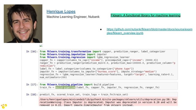 Fklearn: A functional library for machine learning
Henrique Lopes
Machine Learning Engineer, Nubank
● https://github.com/nubank/fklearn/blob/master/docs/source/exam
ples/fklearn_overview.ipynb

