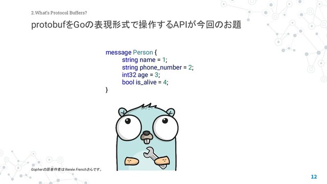 12
2.What’s Protocol Buffers?
protobufをGoの表現形式で操作するAPIが今回のお題
Gopherの原著作者は Renée Frenchさんです。
message Person {
string name = 1;
string phone_number = 2;
int32 age = 3;
bool is_alive = 4;
}

