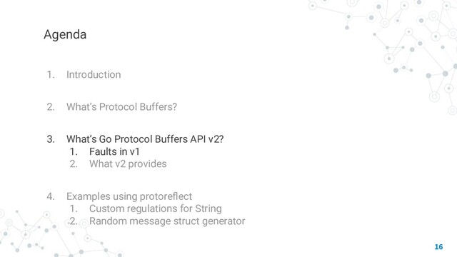 Agenda
1. Introduction
2. What’s Protocol Buffers?
3. What’s Go Protocol Buffers API v2?
1. Faults in v1
2. What v2 provides
4. Examples using protoreﬂect
1. Custom regulations for String
2. Random message struct generator
16
