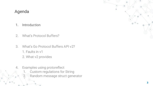 Agenda
1. Introduction
2. What’s Protocol Buffers?
3. What’s Go Protocol Buffers API v2?
1. Faults in v1
2. What v2 provides
4. Examples using protoreﬂect
1. Custom regulations for String
2. Random message struct generator
3
