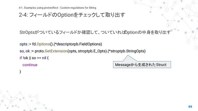 StrOptsがついているフィールドか確認して、ついていれば
Optionの中身を取り出す
opts := fd.Options().(*descriptorpb.FieldOptions)
so, ok := proto.GetExtension(opts, stroptpb.E_Opts).(*stroptpb.StringOpts)
if !ok || so == nil {
continue
}
44
4-1. Examples using protoreﬂect - Custom regulations for String
2-4: フィールドのOptionをチェックして取り出す
Messageから生成されたStruct

