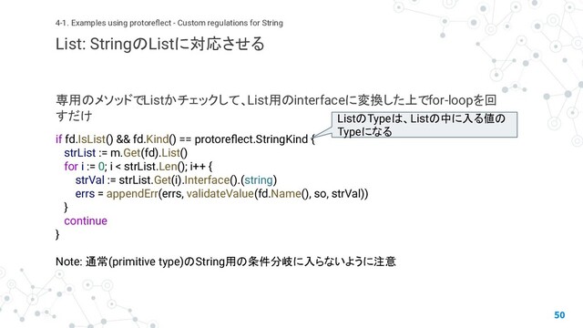 専用のメソッドでListかチェックして、List用のinterfaceに変換した上でfor-loopを回
すだけ
50
4-1. Examples using protoreﬂect - Custom regulations for String
List: StringのListに対応させる
if fd.IsList() && fd.Kind() == protoreﬂect.StringKind {
strList := m.Get(fd).List()
for i := 0; i < strList.Len(); i++ {
strVal := strList.Get(i).Interface().(string)
errs = appendErr(errs, validateValue(fd.Name(), so, strVal))
}
continue
}
Note: 通常(primitive type)のString用の条件分岐に入らないように注意
ListのTypeは、Listの中に入る値の
Typeになる
