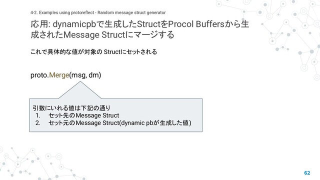 これで具体的な値が対象の Structにセットされる
proto.Merge(msg, dm)
62
4-2. Examples using protoreﬂect - Random message struct generator
応用: dynamicpbで生成したStructをProcol Buffersから生
成されたMessage Structにマージする
引数にいれる値は下記の通り
1. セット先のMessage Struct
2. セット元のMessage Struct(dynamic pbが生成した値)
