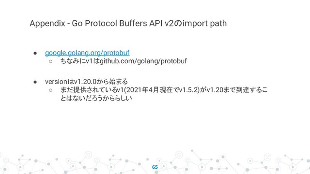 65
Appendix - Go Protocol Buffers API v2のimport path
● google.golang.org/protobuf
○ ちなみにv1はgithub.com/golang/protobuf
● versionはv1.20.0から始まる
○ まだ提供されているv1(2021年4月現在でv1.5.2)がv1.20まで到達するこ
とはないだろうかららしい
