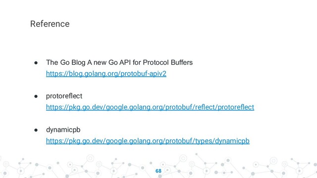 68
Reference
● The Go Blog A new Go API for Protocol Buffers
https://blog.golang.org/protobuf-apiv2
● protoreﬂect
https://pkg.go.dev/google.golang.org/protobuf/reﬂect/protoreﬂect
● dynamicpb
https://pkg.go.dev/google.golang.org/protobuf/types/dynamicpb
