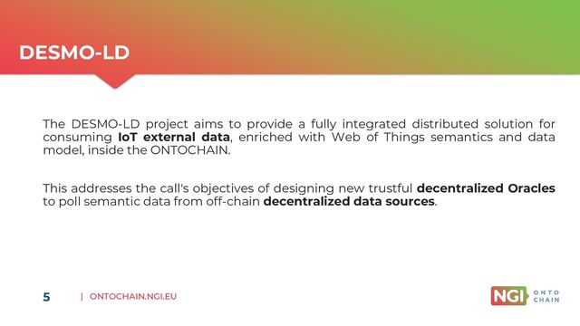 | ONTOCHAIN.NGI.EU
5
DESMO-LD
The DESMO-LD project aims to provide a fully integrated distributed solution for
consuming IoT external data, enriched with Web of Things semantics and data
model, inside the ONTOCHAIN.
This addresses the call's objectives of designing new trustful decentralized Oracles
to poll semantic data from off-chain decentralized data sources.
