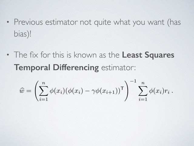 • Previous estimator not quite what you want (has
bias)!
• The ﬁx for this is known as the Least Squares
Temporal Differencing estimator:
b
w
=
n
X
i=1
(
xi)( (
xi) (
xi+1))T
! 1 n
X
i=1
(
xi)
ri .
