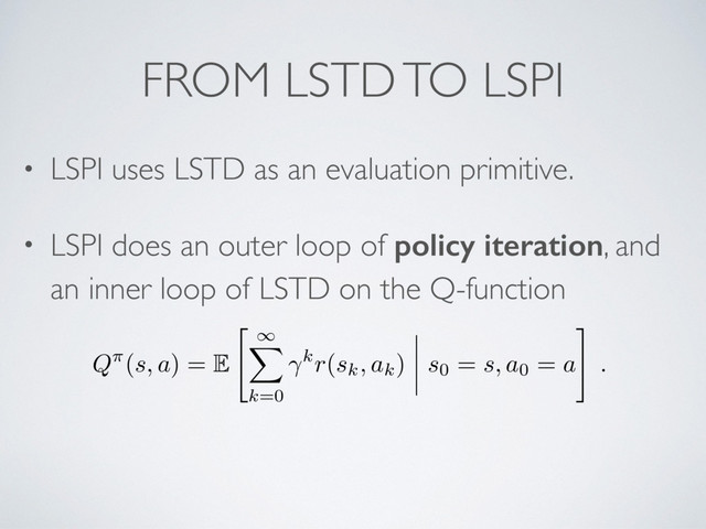 FROM LSTD TO LSPI
• LSPI uses LSTD as an evaluation primitive.
• LSPI does an outer loop of policy iteration, and
an inner loop of LSTD on the Q-function
Q⇡(s, a) = E
"
1
X
k=0
kr(sk, ak) s0 = s, a0 = a
#
.
