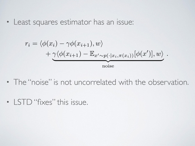 • Least squares estimator has an issue:
• The “noise” is not uncorrelated with the observation.
• LSTD “ﬁxes” this issue.
ri
= h (
xi
) (
xi+1
)
, w
i
+ h (
xi+1
) E
x
0⇠
p(
·|
xi,⇡(xi))
[ (
x
0)]
, w
i
| {z }
noise
.
