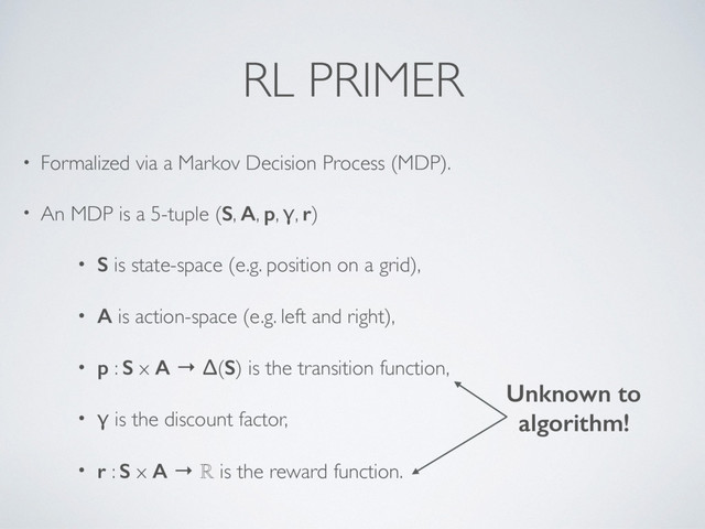 RL PRIMER
• Formalized via a Markov Decision Process (MDP).
• An MDP is a 5-tuple (S, A, p, γ, r)
• S is state-space (e.g. position on a grid),
• A is action-space (e.g. left and right),
• p : S x A → Δ(S) is the transition function,
• γ is the discount factor,
• r : S x A → ℝ is the reward function.
Unknown to  
algorithm!

