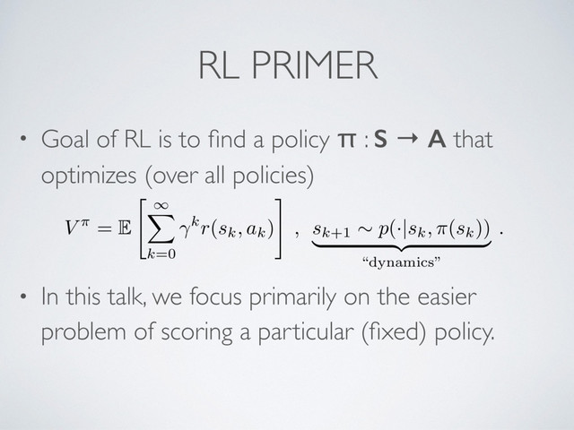 RL PRIMER
• Goal of RL is to ﬁnd a policy π : S → A that
optimizes (over all policies)
• In this talk, we focus primarily on the easier
problem of scoring a particular (ﬁxed) policy.
V ⇡ = E
"
1
X
k=0
kr(sk, ak)
#
, sk+1
⇠ p(·|sk, ⇡(sk))
| {z }
“dynamics”
.
