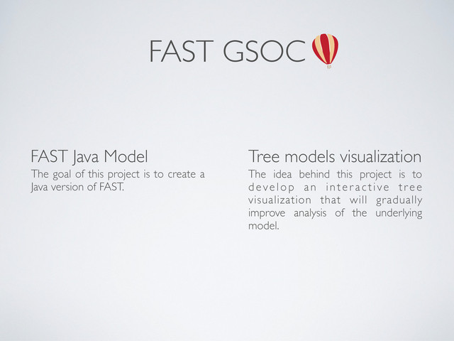 FAST GSOC
FAST Java Model Tree models visualization
The idea behind this project is to
develop an inter active tree
visualization that will gradually
improve analysis of the underlying
model.
The goal of this project is to create a
Java version of FAST.
