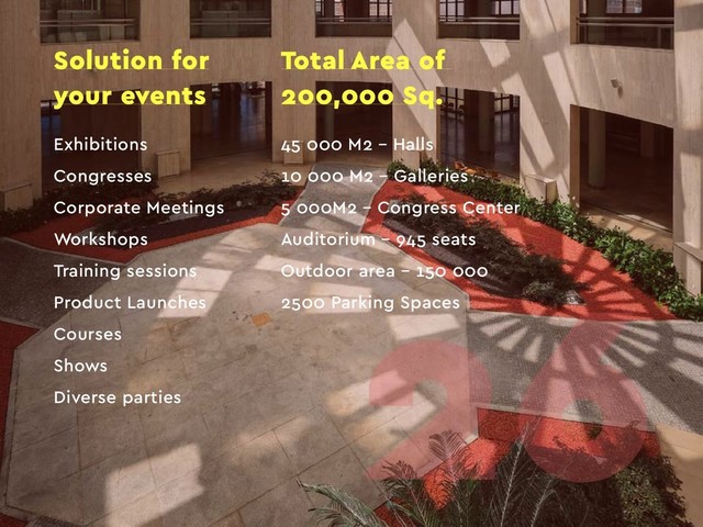 Solution for
your events
Exhibitions
Congresses
Corporate Meetings
Workshops
Training sessions
Product Launches
Courses
Shows
Diverse parties
45 000 M2 – Halls
10 000 M2 – Galleries
5 000M2 – Congress Center
Auditorium – 945 seats
Outdoor area – 150 000
2500 Parking Spaces
Total Area of
200,000 Sq.
26
