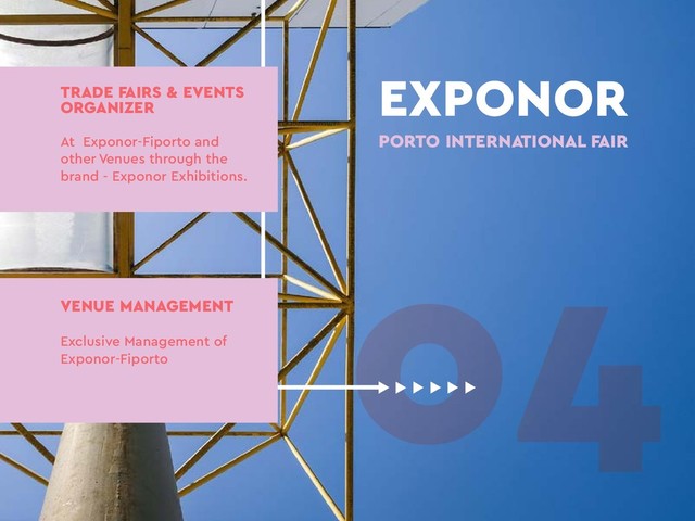 04
EXPONOR
PORTO INTERNATIONAL FAIR
TRADE FAIRS & EVENTS
ORGANIZER
At Exponor-Fiporto and
other Venues through the
brand - Exponor Exhibitions.
VENUE MANAGEMENT
Exclusive Management of
Exponor-Fiporto
