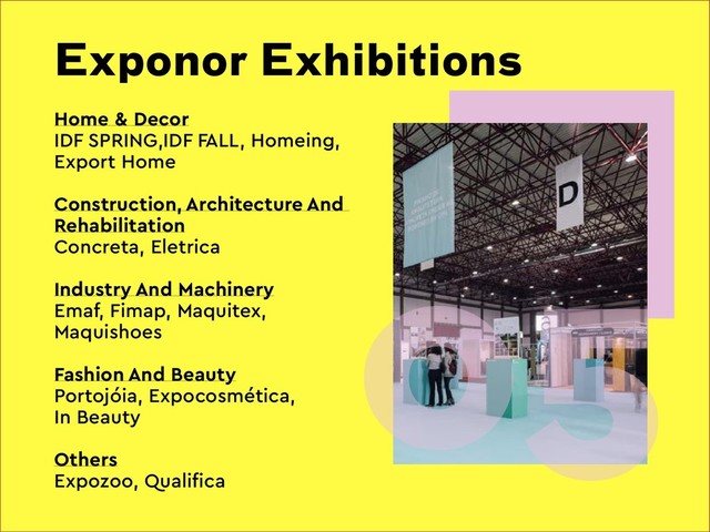 Exponor Exhibitions
05
Home & Decor
IDF SPRING,IDF FALL, Homeing,
Export Home
Construction, Architecture And
Rehabilitation
Concreta, Eletrica
Industry And Machinery
Emaf, Fimap, Maquitex,
Maquishoes
Fashion And Beauty
Portojóia, Expocosmética,
In Beauty
Others
Expozoo, Qualifica
