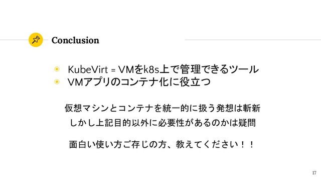 Conclusion
17
◉ KubeVirt = VMをk8s上で管理できるツール
◉ VMアプリのコンテナ化に役立つ
仮想マシンとコンテナを統一的に扱う発想は斬新
しかし上記目的以外に必要性があるのかは疑問
面白い使い方ご存じの方、教えてください！！
