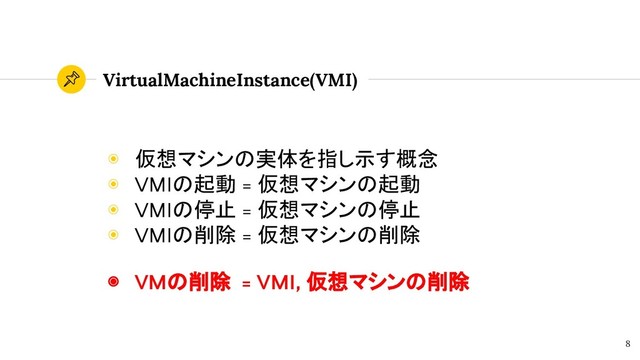VirtualMachineInstance(VMI)
◉ 仮想マシンの実体を指し示す概念
◉ VMIの起動 = 仮想マシンの起動
◉ VMIの停止 = 仮想マシンの停止
◉ VMIの削除 = 仮想マシンの削除
8
◉ VMの削除 = VMI, 仮想マシンの削除
