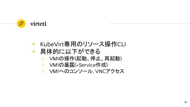 virtctl
◉ KubeVirt専用のリソース操作CLI
◉ 具体的に以下ができる
○ VMIの操作(起動、停止、再起動)
○ VMIの暴露(=Service作成)
○ VMIへのコンソール, VNCアクセス
10

