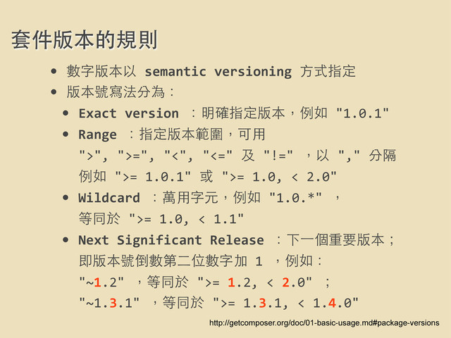 套件版本的規則
http://getcomposer.org/doc/01-basic-usage.md#package-versions
• 數字版本以	  semantic	  versioning	  ⽅方式指定
• 版本號寫法分為：
• Exact	  version	  ：明確指定版本，例如	  "1.0.1"
• Range	  ：指定版本範圍，可⽤用	  
">",	  ">=",	  "<",	  "<="	  及	  "!="	  ，以	  ","	  分隔
例如	  ">=	  1.0.1"	  或	  ">=	  1.0,	  <	  2.0"
• Wildcard	  ：萬⽤用字元，例如	  "1.0.*"	  ，
等同於	  ">=	  1.0,	  <	  1.1"
• Next	  Significant	  Release	  ：下⼀一個重要版本；
即版本號倒數第⼆二位數字加	  1	  ，例如：
"~1.2"	  ，等同於	  ">=	  1.2,	  <	  2.0"	  ；
"~1.3.1"	  ，等同於	  ">=	  1.3.1,	  <	  1.4.0"
