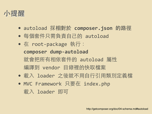 • autoload	  採相對於	  composer.json	  的路徑
• 每個套件只需負責⾃自⼰己的	  autoload
• 在	  root-­‐package	  執⾏行：
composer	  dump-­‐autoload
就會把所有相依套件的	  autoload	  屬性
編譯到	  vendor	  ⺫⽬目錄裡的快取檔案
• 載⼊入	  loader	  之後就不⽤用⾃自⾏行引⽤用類別定義檔
• MVC	  Framework	  只要在	  index.php	  
載⼊入	  loader	  即可
⼩小提醒
http://getcomposer.org/doc/04-schema.md#autoload
