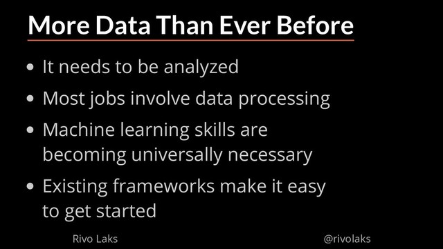 2/17/2019 Why Machine Learning isn't Scary
ﬁle:///home/rivo/Projektid/talk-pycaribbean-2019/index.html#1 29/58
More Data Than Ever Before
It needs to be analyzed
Most jobs involve data processing
Machine learning skills are
becoming universally necessary
Existing frameworks make it easy
to get started
Rivo Laks @rivolaks
