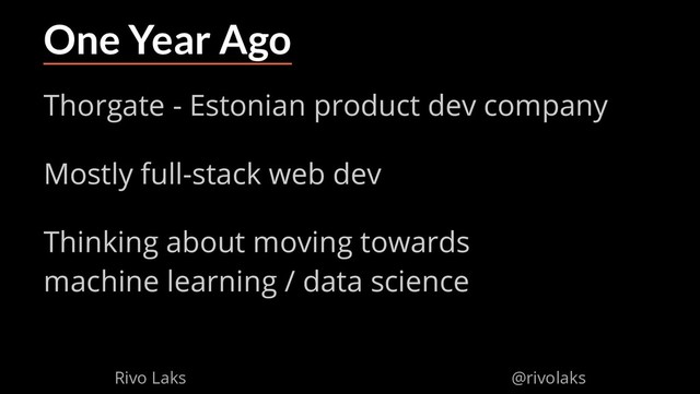 2/17/2019 Why Machine Learning isn't Scary
ﬁle:///home/rivo/Projektid/talk-pycaribbean-2019/index.html#1 4/58
One Year Ago
Thorgate - Estonian product dev company
Mostly full-stack web dev
Thinking about moving towards
machine learning / data science
Rivo Laks @rivolaks
