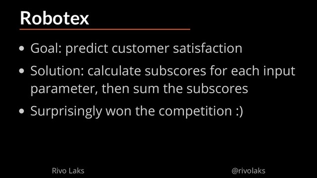 2/17/2019 Why Machine Learning isn't Scary
ﬁle:///home/rivo/Projektid/talk-pycaribbean-2019/index.html#1 47/58
Robotex
Goal: predict customer satisfaction
Solution: calculate subscores for each input
parameter, then sum the subscores
Surprisingly won the competition :)
Rivo Laks @rivolaks
