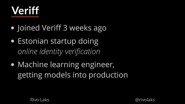 2/17/2019 Why Machine Learning isn't Scary
ﬁle:///home/rivo/Projektid/talk-pycaribbean-2019/index.html#1 53/58
Veriff
Joined Veri 3 weeks ago
Estonian startup doing
online identity veri cation
Machine learning engineer,
getting models into production
Rivo Laks @rivolaks

