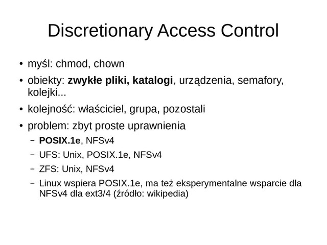 Discretionary Access Control
●
myśl: chmod, chown
●
obiekty: zwykłe pliki, katalogi, urządzenia, semafory,
kolejki...
●
kolejność: właściciel, grupa, pozostali
●
problem: zbyt proste uprawnienia
– POSIX.1e, NFSv4
– UFS: Unix, POSIX.1e, NFSv4
– ZFS: Unix, NFSv4
– Linux wspiera POSIX.1e, ma też eksperymentalne wsparcie dla
NFSv4 dla ext3/4 (źródło: wikipedia)
