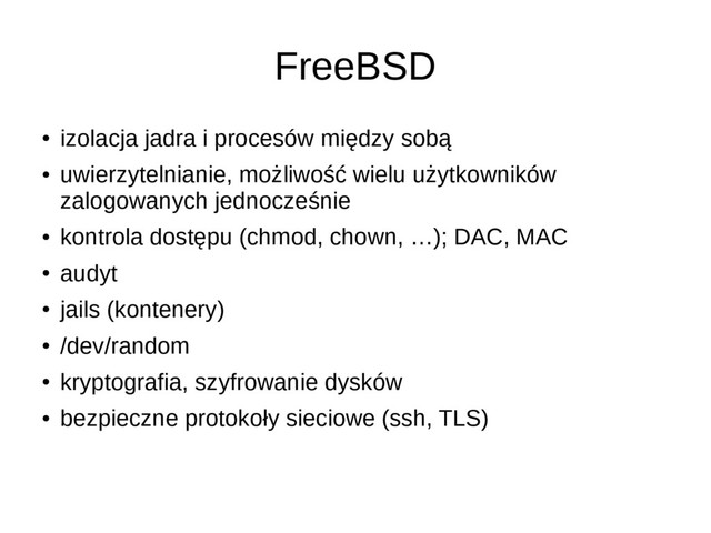 FreeBSD
●
izolacja jadra i procesów między sobą
●
uwierzytelnianie, możliwość wielu użytkowników
zalogowanych jednocześnie
●
kontrola dostępu (chmod, chown, …); DAC, MAC
●
audyt
●
jails (kontenery)
●
/dev/random
●
kryptografia, szyfrowanie dysków
●
bezpieczne protokoły sieciowe (ssh, TLS)
