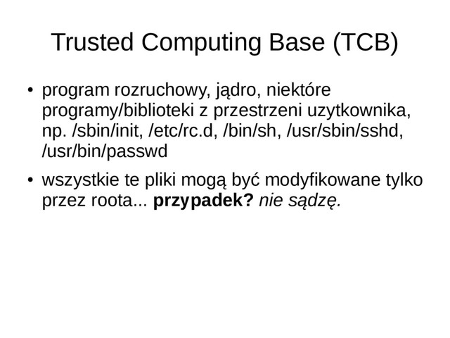Trusted Computing Base (TCB)
●
program rozruchowy, jądro, niektóre
programy/biblioteki z przestrzeni uzytkownika,
np. /sbin/init, /etc/rc.d, /bin/sh, /usr/sbin/sshd,
/usr/bin/passwd
●
wszystkie te pliki mogą być modyfikowane tylko
przez roota... przypadek? nie sądzę.
