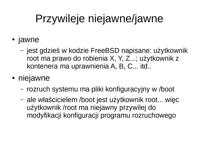 Przywileje niejawne/jawne
●
jawne
– jest gdzieś w kodzie FreeBSD napisane: użytkownik
root ma prawo do robienia X, Y, Z...; użytkownik z
kontenera ma uprawnienia A, B, C... itd..
●
niejawne
– rozruch systemu ma pliki konfiguracyjny w /boot
– ale właścicielem /boot jest użytkownik root... więc
użytkownik /root ma niejawny przywilej do
modyfikacji konfiguracji programu rozruchowego
