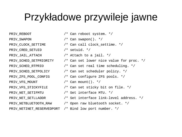 Przykładowe przywileje jawne
PRIV_REBOOT /* Can reboot system. */
PRIV_SWAPON /* Can swapon(). */
PRIV_CLOCK_SETTIME /* Can call clock_settime. */
PRIV_CRED_SETUID /* setuid. */
PRIV_JAIL_ATTACH /* Attach to a jail. */
PRIV_SCHED_SETPRIORITY /* Can set lower nice value for proc. */
PRIV_SCHED_RTPRIO /* Can set real time scheduling. */
PRIV_SCHED_SETPOLICY /* Can set scheduler policy. */
PRIV_ZFS_POOL_CONFIG /* Can configure ZFS pools. */
PRIV_VFS_MOUNT /* Can mount(). */
PRIV_VFS_STICKYFILE /* Can set sticky bit on file. */
PRIV_NET_SETIFMTU /* Set interface MTU. */
PRIV_NET_SETLLADDR /* Set interface link-level address. */
PRIV_NETBLUETOOTH_RAW /* Open raw bluetooth socket. */
PRIV_NETINET_RESERVEDPORT /* Bind low port number. */
