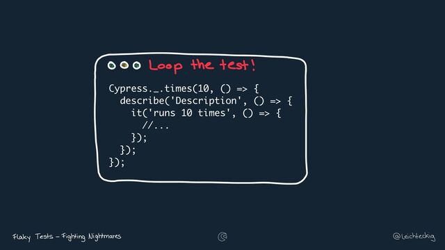 Cypress._.times(10, () => {
describe('Description', () => {
it('runs 10 times', () => {
//...
});
});
});
