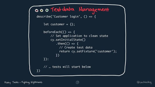 describe('Customer login', () => {
let customer = {};
beforeEach(() => {
// Set application to clean state
cy.setInitialState()
.then(() => {
// Create test data
return cy.setFixture('customer');
})
}):
// … tests will start below
})
