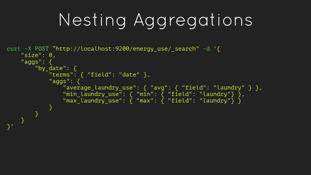 Nesting Aggregations
curl -X POST “http://localhost:9200/energy_use/_search" -d '{
"size": 0,
"aggs": {
"by_date": {
"terms": { "field": "date" },
"aggs": {
"average_laundry_use": { "avg": { "field": "laundry" } },
"min_laundry_use": { "min": { "field": "laundry"} },
"max_laundry_use": { "max": { "field": "laundry"} }
}
}
}
}'
